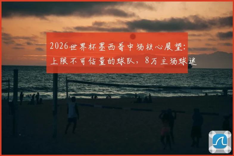 2026世界杯墨西哥中场核心展望:上限不可估量的球队,8万主场球迷成最大助力