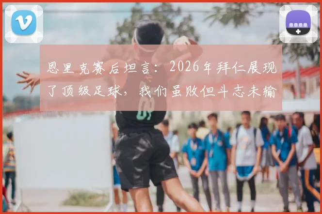 恩里克赛后坦言:2026年拜仁展现了顶级足球,我们虽败但斗志未输