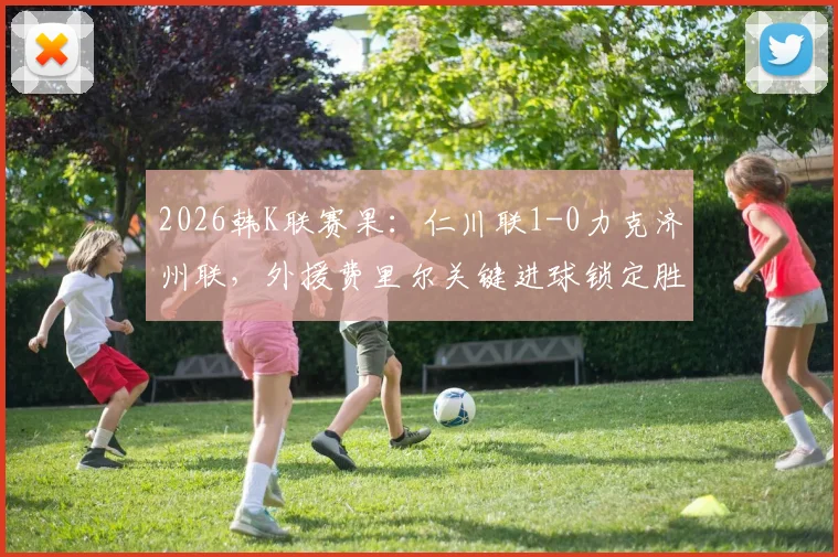 2026韩K联赛果：仁川联1-0力克济州联，外援费里尔关键进球锁定胜局，附最新积分榜解读