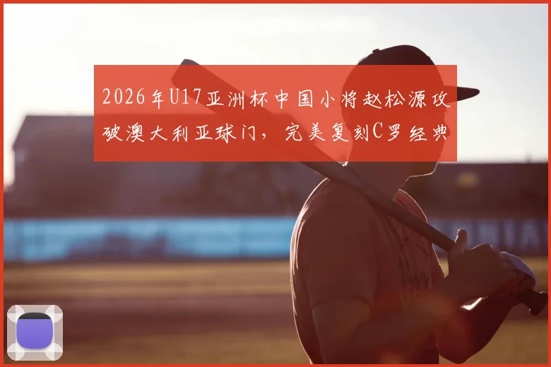 2026年U17亚洲杯中国小将赵松源攻破澳大利亚球门,完美复刻C罗经典庆祝动作