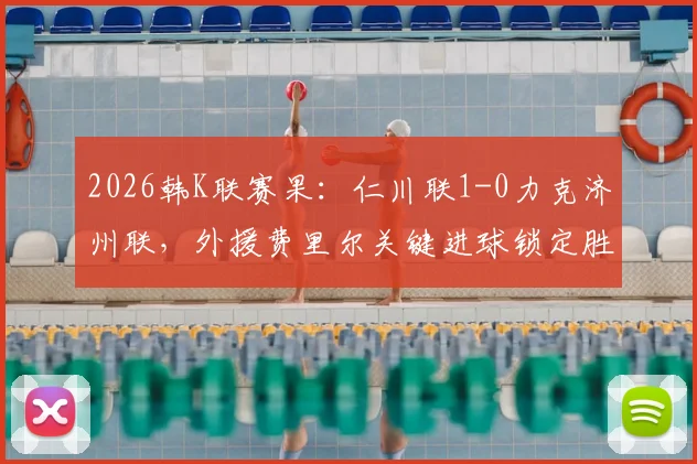 2026韩K联赛果:仁川联1-0力克济州联,外援费里尔关键进球锁定胜局,附最新积分榜解读