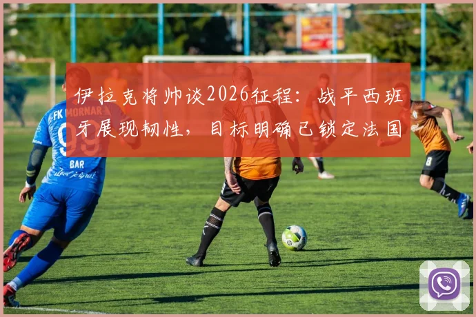 伊拉克将帅谈2026征程：战平西班牙展现韧性，目标明确已锁定法国等强敌