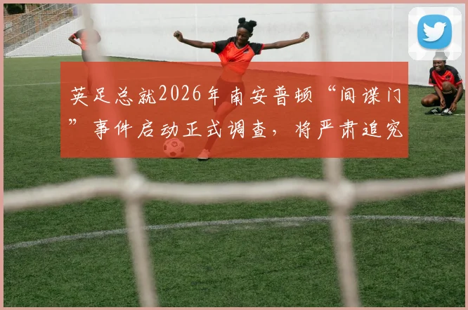 英足总就2026年南安普顿“间谍门”事件启动正式调查，将严肃追究个人责任，天空体育独家披露详情