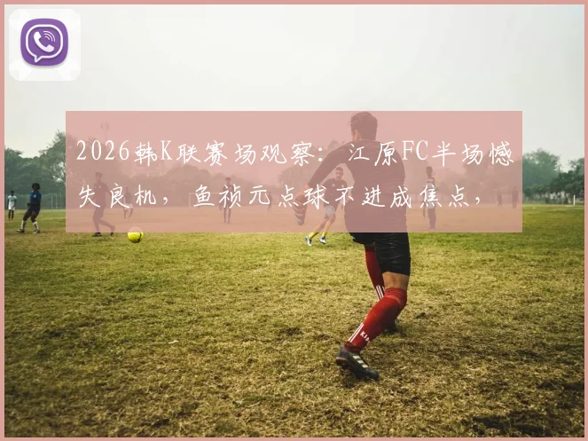 2026韩K联赛场观察：江原FC半场憾失良机，鱼祯元点球不进成焦点，浦项铁人暂保城门不失
