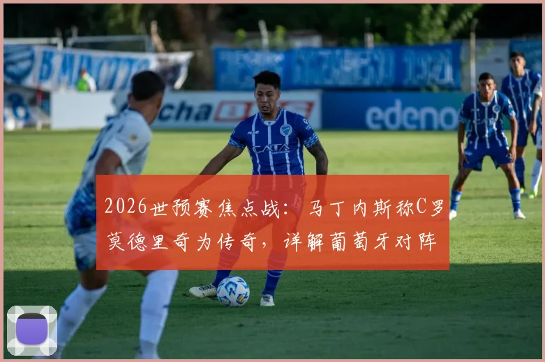 2026世预赛焦点战:马丁内斯称C罗莫德里奇为传奇,详解葡萄牙对阵克罗地亚战术目标与取胜之匙