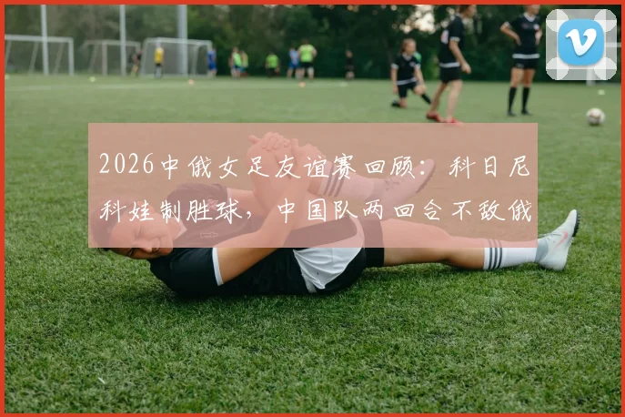 2026中俄女足友谊赛回顾:科日尼科娃制胜球,中国队两回合不敌俄罗斯,全场录像与分析