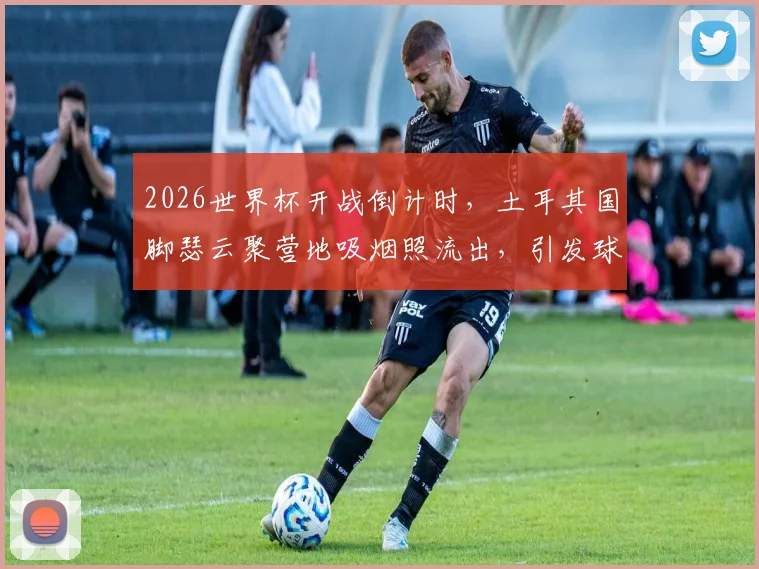 2026世界杯开战倒计时,土耳其国脚瑟云聚营地吸烟照流出,引发球迷热议:谁更该关注?