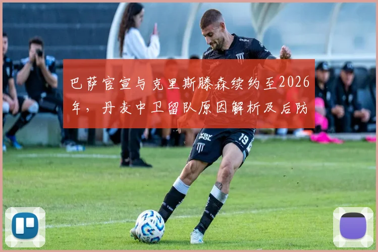 巴萨官宣与克里斯滕森续约至2026年，丹麦中卫留队原因解析及后防影响前瞻