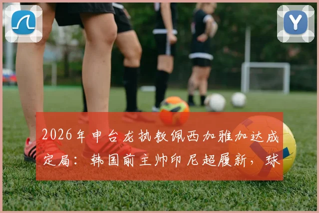 2026年申台龙执教佩西加雅加达成定局:韩国前主帅印尼超履新,球迷关注三点变化