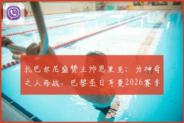 扎巴尔尼盛赞主帅恩里克:为神奇之人而战,巴黎圣日耳曼2026赛季的凝聚力与前景如何?