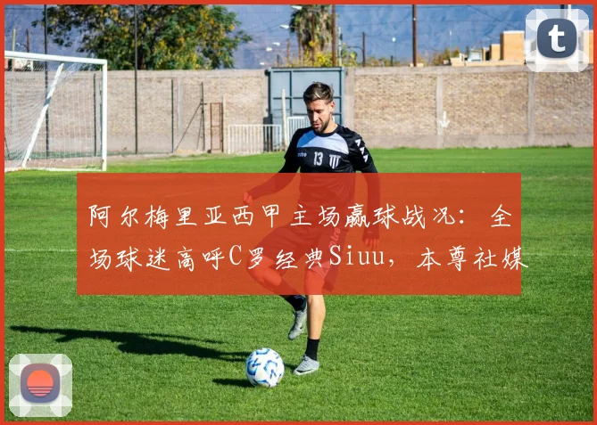阿尔梅里亚西甲主场赢球战况：全场球迷高呼C罗经典Siuu，本尊社媒回应引爆关注