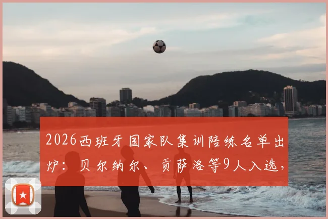 2026西班牙国家队集训陪练名单出炉:贝尔纳尔、贡萨洛等9人入选,详解陪练选拔标准与幕后作用