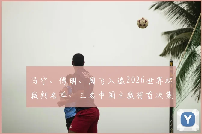 马宁、傅明、周飞入选2026世界杯裁判名单，三名中国主裁将首次集体亮相世界杯