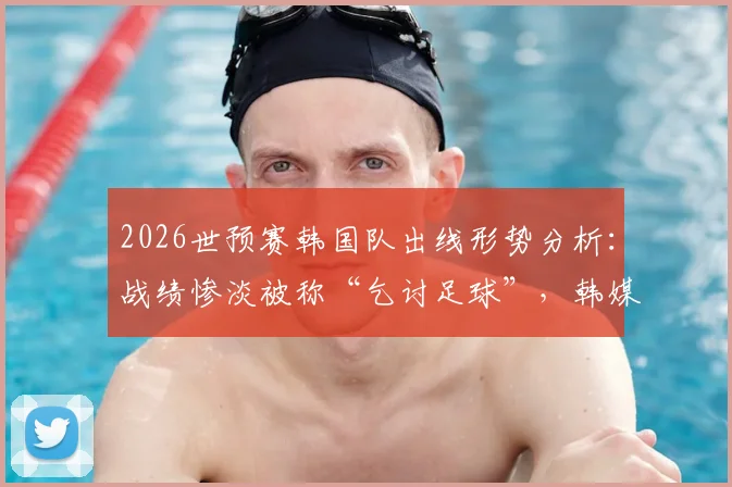 2026世预赛韩国队出线形势分析：战绩惨淡被称“乞讨足球”，韩媒痛批前景堪忧