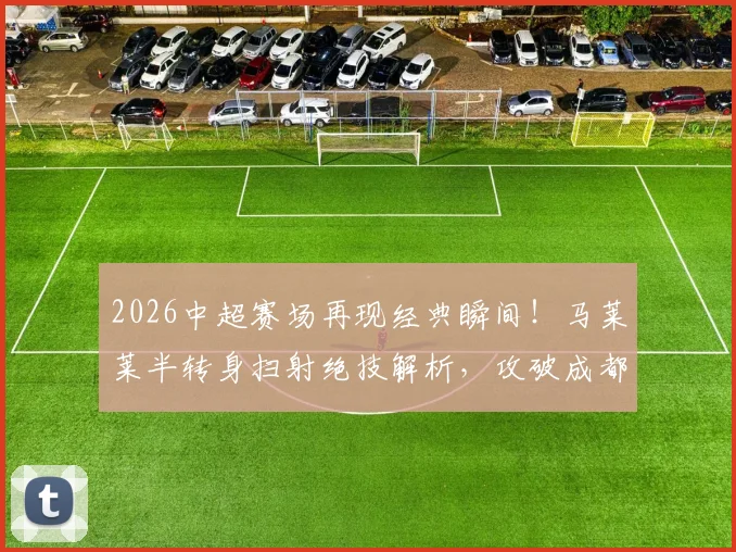 2026中超赛场再现经典瞬间！马莱莱半转身扫射绝技解析，攻破成都蓉城大门全过程回顾