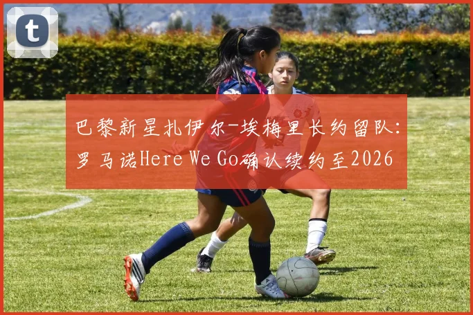 巴黎新星扎伊尔-埃梅里长约留队：罗马诺Here We Go确认续约至2026，解析其成长轨迹与对巴黎未来影响