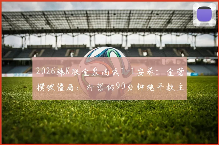 2026韩K联金泉尚武1-1安养：金营撰破僵局，朴哲佑90分钟绝平救主，附争议判罚分析与全场数据解读