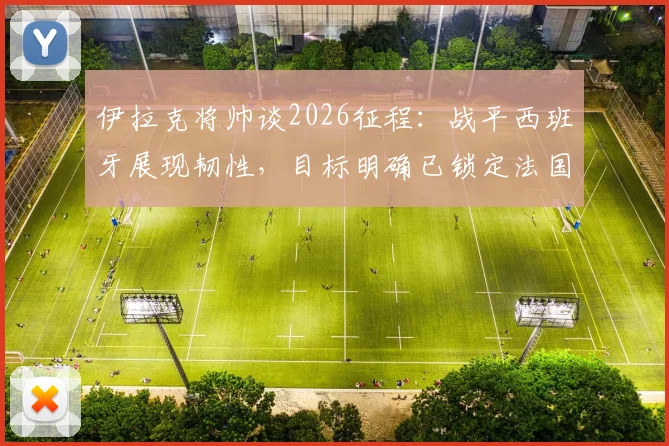 伊拉克将帅谈2026征程：战平西班牙展现韧性，目标明确已锁定法国等强敌