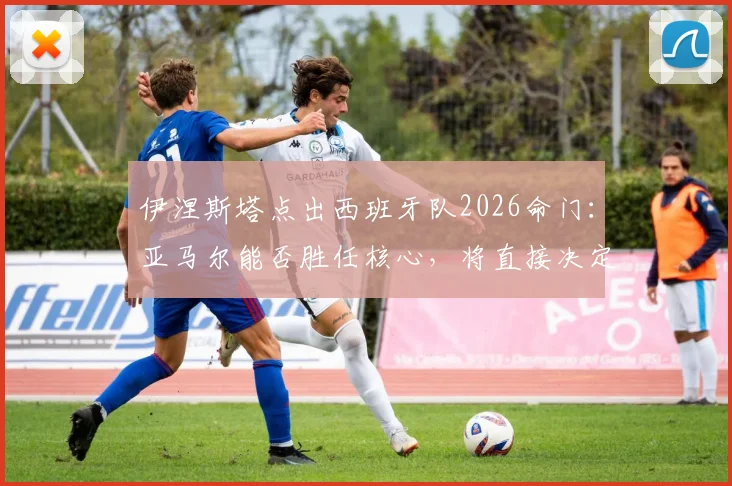 伊涅斯塔点出西班牙队2026命门：亚马尔能否胜任核心，将直接决定最终成绩走向分析