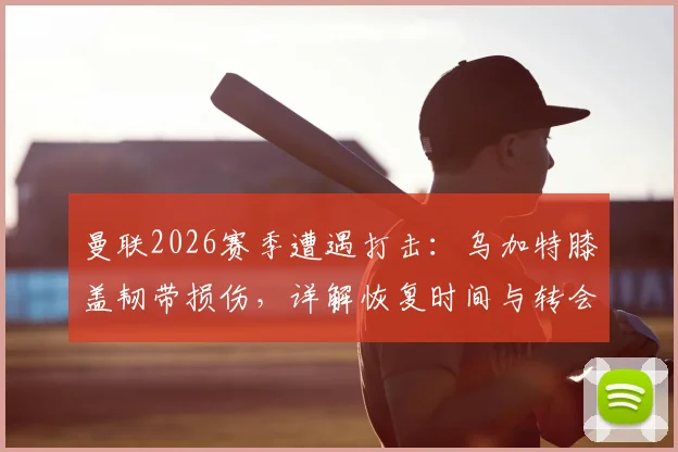 曼联2026赛季遭遇打击：乌加特膝盖韧带损伤，详解恢复时间与转会市场影响