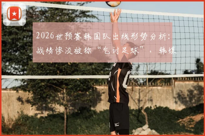 2026世预赛韩国队出线形势分析：战绩惨淡被称“乞讨足球”，韩媒痛批前景堪忧