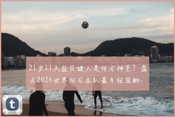 21岁11天盐贝健人是何方神圣?盘点2026世界杯日本队最年轻国脚,解析其技术特点与入选前景