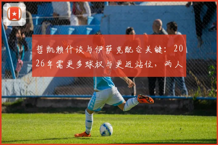 哲凯赖什谈与伊萨克配合关键：2026年需更多球权与更近站位，两人战术协同分析