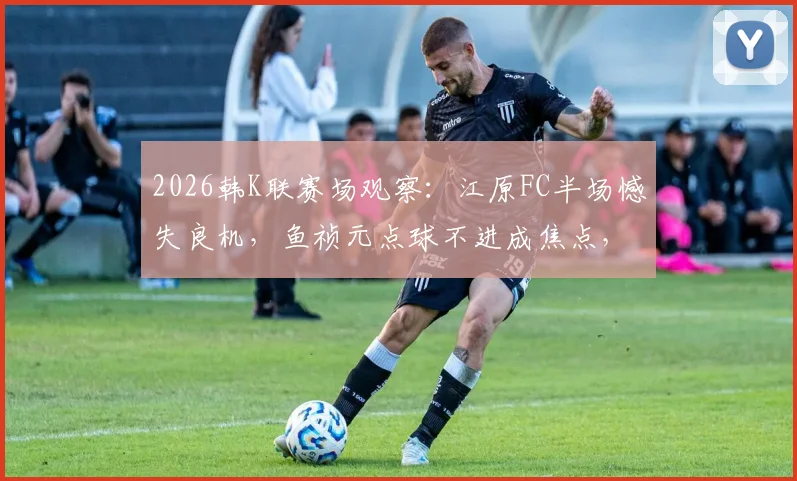 2026韩K联赛场观察：江原FC半场憾失良机，鱼祯元点球不进成焦点，浦项铁人暂保城门不失