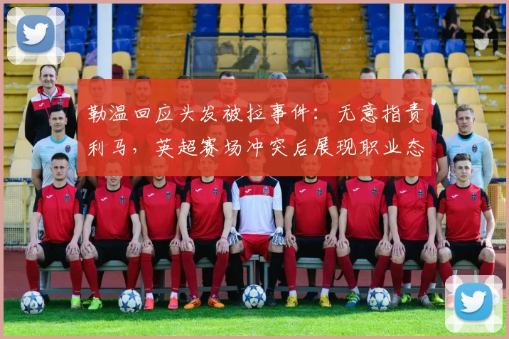 勒温回应头发被拉事件:无意指责利马,英超赛场冲突后展现职业态度