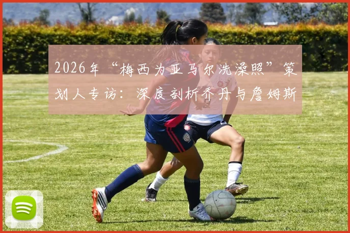 2026年“梅西为亚马尔洗澡照”策划人专访：深度剖析乔丹与詹姆斯传承的营销内涵