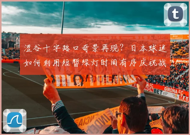 涩谷十字路口奇景再现？日本球迷如何利用短暂绿灯时间有序庆祝战平荷兰