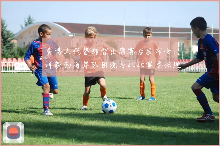 黄博文代替郑智出席赛后发布会，详解西海岸队困境与2026赛季必胜信心来源