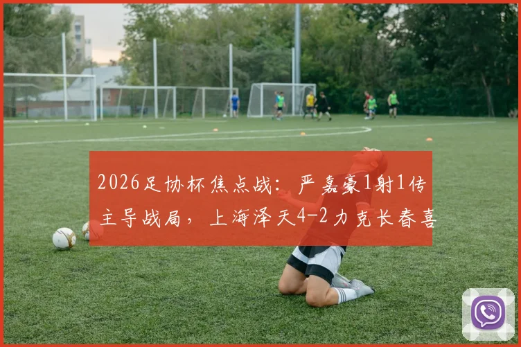 2026足协杯焦点战:严嘉豪1射1传主导战局,上海泽天4-2力克长春喜都全回顾