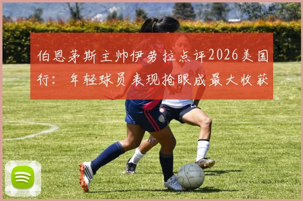 伯恩茅斯主帅伊劳拉点评2026美国行：年轻球员表现抢眼成最大收获，热身赛价值远超预期