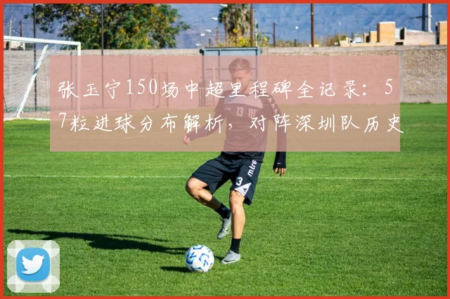 张玉宁150场中超里程碑全记录：57粒进球分布解析，对阵深圳队历史战绩回顾