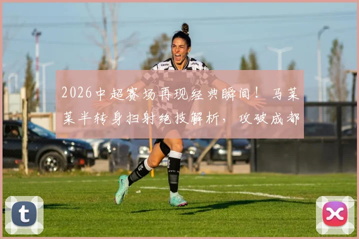 2026中超赛场再现经典瞬间！马莱莱半转身扫射绝技解析，攻破成都蓉城大门全过程回顾