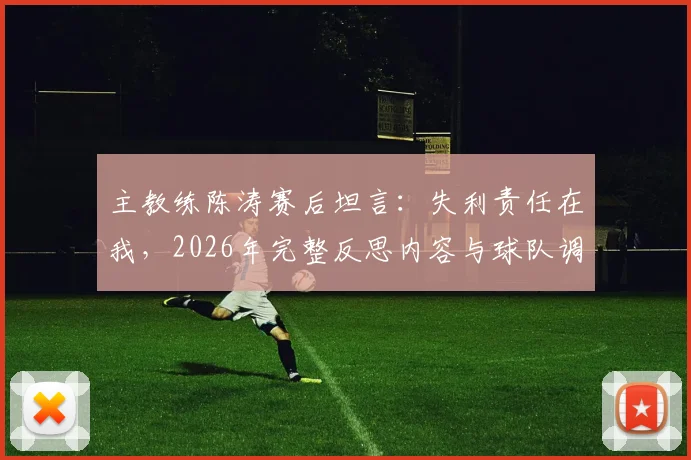 主教练陈涛赛后坦言:失利责任在我,2026年完整反思内容与球队调整方向深度探讨