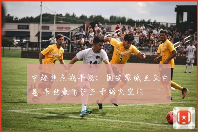 中超焦点战半场：国安蓉城互交白卷 韦世豪飞铲王子铭失空门