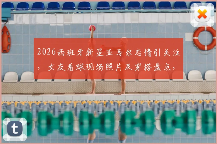 2026西班牙新星亚马尔恋情引关注，女友看球现场照片及穿搭盘点，两人相识过程与背景揭秘