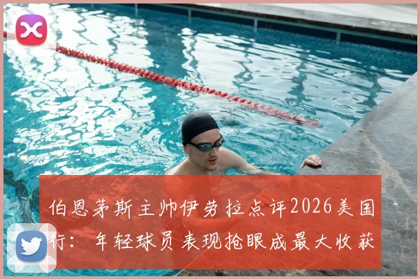 伯恩茅斯主帅伊劳拉点评2026美国行：年轻球员表现抢眼成最大收获，热身赛价值远超预期