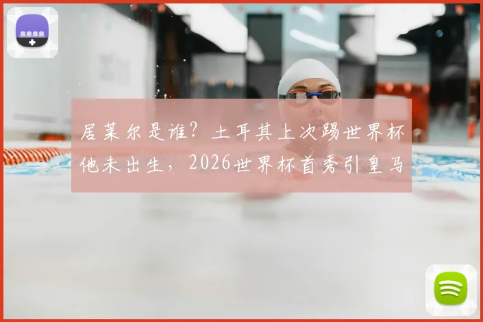 居莱尔是谁?土耳其上次踢世界杯他未出生,2026世界杯首秀引皇马球迷关注