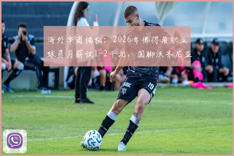 海外华商揭秘：2026年佛得角职业球员月薪仅1-2千元，国脚沃齐尼亚成名前也曾打多份工谋生