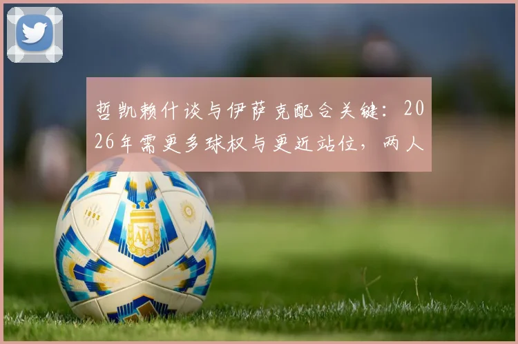 哲凯赖什谈与伊萨克配合关键：2026年需更多球权与更近站位，两人战术协同分析