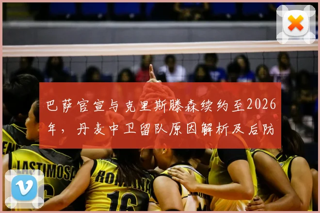 巴萨官宣与克里斯滕森续约至2026年，丹麦中卫留队原因解析及后防影响前瞻