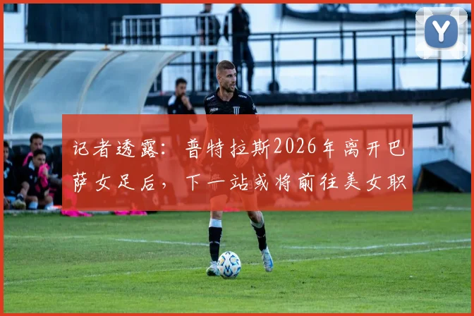 记者透露：普特拉斯2026年离开巴萨女足后，下一站或将前往美女职联，潜在下家与转会前景分析