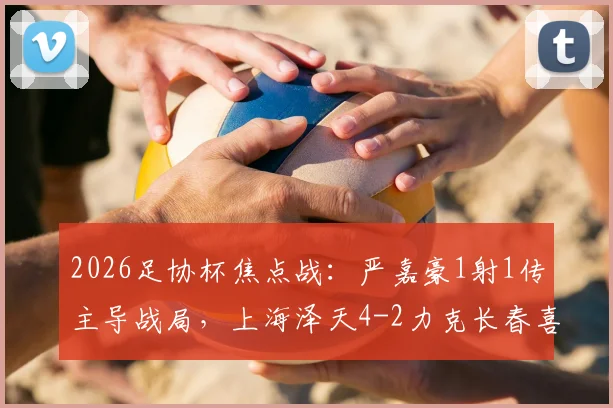 2026足协杯焦点战：严嘉豪1射1传主导战局，上海泽天4-2力克长春喜都全回顾