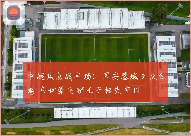 中超焦点战半场:国安蓉城互交白卷 韦世豪飞铲王子铭失空门