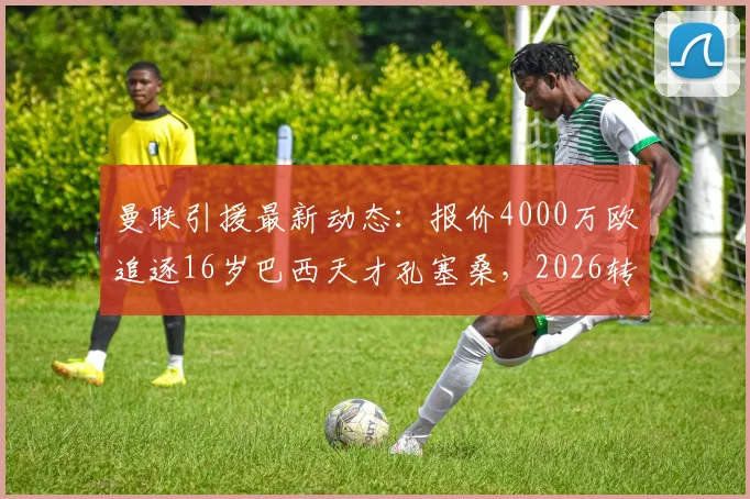 曼联引援最新动态：报价4000万欧追逐16岁巴西天才孔塞桑，2026转会前景与技术特点解析