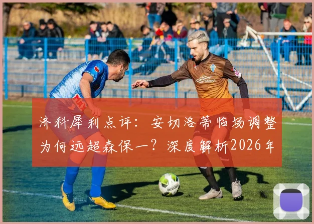 济科犀利点评:安切洛蒂临场调整为何远超森保一?深度解析2026年巴西队的硬实力胜利之道