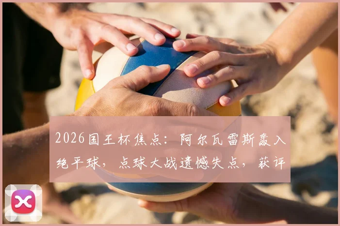 2026国王杯焦点：阿尔瓦雷斯轰入绝平球，点球大战遗憾失点，获评8.2分全回顾